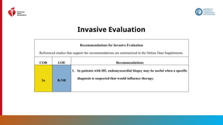 40
Invasive Evaluation
Recommendations for Invasive Evaluation
Referenced studies that support the recommendations are summarized in the Online Data Supplements.
COR LOE Recommendations
2a B-NR
1. In patients with HF, endomyocardial biopsy may be useful when a specific
diagnosis is suspected that would influence therapy.
 