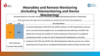 42
Wearables and Remote Monitoring
(Including Telemonitoring and Device
Monitoring)
Recommendation for Wearables and Remote Monitoring (Including Telemonitoring and Device Monitoring)
Referenced studies that support the recommendation are summarized in the Online Data Supplements.
COR LOE Recommendation
2b B-R
1. In selected adult patients with NYHA class III HF and history of a HF hospitalization in the past
year or elevated natriuretic peptide levels, on maximally tolerated stable doses of GDMT with
optimal device therapy, the usefulness of wireless monitoring of PA pressure by an implanted
hemodynamic monitor to reduce the risk of subsequent HF hospitalizations is uncertain.
Value Statement:
Uncertain Value (B-NR)
2. In patients with NYHA class III HF with a HF hospitalization within the previous year, wireless
monitoring of the PA pressure by an implanted hemodynamic monitor provides uncertain value .
 
