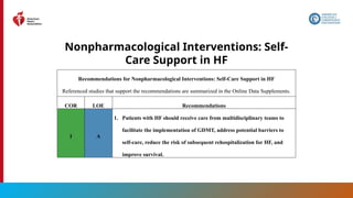 58
Nonpharmacological Interventions: Self-
Care Support in HF
Recommendations for Nonpharmacological Interventions: Self-Care Support in HF
Referenced studies that support the recommendations are summarized in the Online Data Supplements.
COR LOE Recommendations
1 A
1. Patients with HF should receive care from multidisciplinary teams to
facilitate the implementation of GDMT, address potential barriers to
self-care, reduce the risk of subsequent rehospitalization for HF, and
improve survival.
 