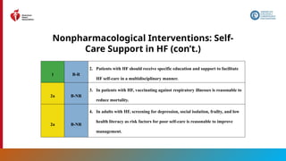 59
Nonpharmacological Interventions: Self-
Care Support in HF (con’t.)
1 B-R
2. Patients with HF should receive specific education and support to facilitate
HF self-care in a multidisciplinary manner.
2a B-NR
3. In patients with HF, vaccinating against respiratory illnesses is reasonable to
reduce mortality.
2a B-NR
4. In adults with HF, screening for depression, social isolation, frailty, and low
health literacy as risk factors for poor self-care is reasonable to improve
management.
 
