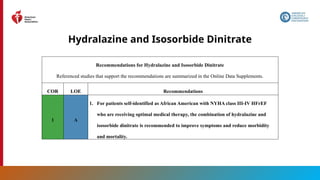 77
Hydralazine and Isosorbide Dinitrate
Recommendations for Hydralazine and Isosorbide Dinitrate
Referenced studies that support the recommendations are summarized in the Online Data Supplements.
COR LOE Recommendations
1 A
1. For patients self-identified as African American with NYHA class III-IV HFrEF
who are receiving optimal medical therapy, the combination of hydralazine and
isosorbide dinitrate is recommended to improve symptoms and reduce morbidity
and mortality.
 