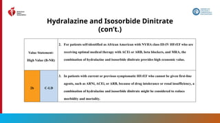 78
Hydralazine and Isosorbide Dinitrate
(con’t.)
Value Statement:
High Value (B-NR)
2. For patients self-identified as African American with NYHA class III-IV HFrEF who are
receiving optimal medical therapy with ACEi or ARB, beta blockers, and MRA, the
combination of hydralazine and isosorbide dinitrate provides high economic value.
2b C-LD
3. In patients with current or previous symptomatic HFrEF who cannot be given first-line
agents, such as ARNi, ACEi, or ARB, because of drug intolerance or renal insufficiency, a
combination of hydralazine and isosorbide dinitrate might be considered to reduce
morbidity and mortality.
 