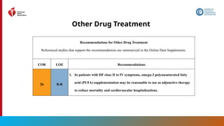 80
Other Drug Treatment
Recommendations for Other Drug Treatment
Referenced studies that support the recommendations are summarized in the Online Data Supplements.
COR LOE Recommendations
2b B-R
1. In patients with HF class II to IV symptoms, omega-3 polyunsaturated fatty
acid (PUFA) supplementation may be reasonable to use as adjunctive therapy
to reduce mortality and cardiovascular hospitalizations.
 