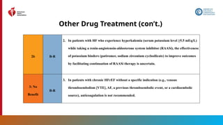 81
Other Drug Treatment (con’t.)
2b B-R
2. In patients with HF who experience hyperkalemia (serum potassium level ≥5.5 mEq/L)
while taking a renin-angiotensin-aldosterone system inhibitor (RAASi), the effectiveness
of potassium binders (patiromer, sodium zirconium cyclosilicate) to improve outcomes
by facilitating continuation of RAASi therapy is uncertain.
3: No
Benefit
B-R
3. In patients with chronic HFrEF without a specific indication (e.g., venous
thromboembolism [VTE], AF, a previous thromboembolic event, or a cardioembolic
source), anticoagulation is not recommended.
 