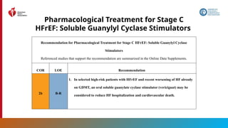 95
Pharmacological Treatment for Stage C
HFrEF: Soluble Guanylyl Cyclase Stimulators
Recommendation for Pharmacological Treatment for Stage C HFrEF: Soluble Guanylyl Cyclase
Stimulators
Referenced studies that support the recommendation are summarized in the Online Data Supplements.
COR LOE Recommendation
2b B-R
1. In selected high-risk patients with HFrEF and recent worsening of HF already
on GDMT, an oral soluble guanylate cyclase stimulator (vericiguat) may be
considered to reduce HF hospitalization and cardiovascular death.
 