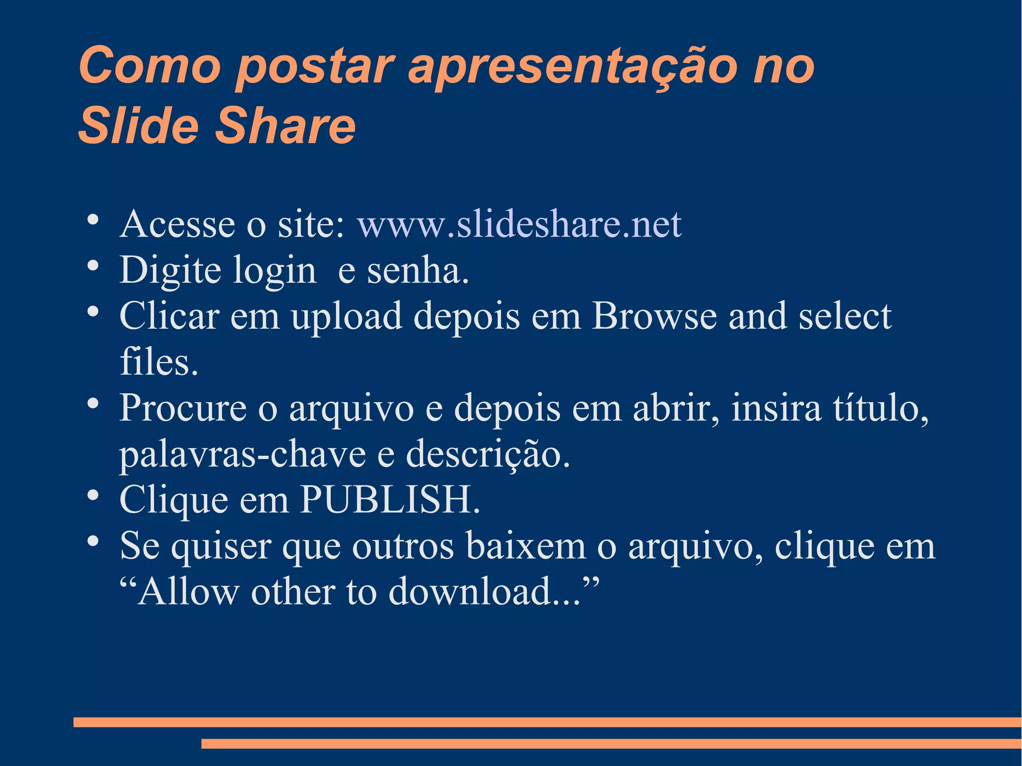 Como postar apresentação no
Slide Share
Acesse o site: www.slideshare.net
Digite login e senha.
Clicar em upload depois em Browse and select
files.
Procure o arquivo e depois em abrir, insira título,
palavras-chave e descrição.
Clique em PUBLISH.
Se quiser que outros baixem o arquivo, clique em
“Allow other to download...”