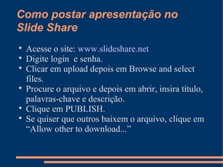 Como postar apresentação no
Slide Share

Acesse o site: www.slideshare.net

Digite login e senha.

Clicar em upload depois em Browse and select
files.

Procure o arquivo e depois em abrir, insira título,
palavras-chave e descrição.

Clique em PUBLISH.

Se quiser que outros baixem o arquivo, clique em
“Allow other to download...”
 