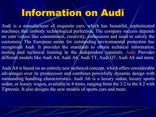 Information on Audi Audi is a manufacturer of exquisite cars, which has beautiful, sophisticated machines that embody technological perfection. The company success depends on core values like commitment, creativity, enthusiasm and need to satisfy the customers. The European union for outstanding environmental protection has recognized Audi. It provides the standards to obtain technical information, tooling and technical training to the independent repairers.  Audi  Provides different models like Audi A4, Audi A6, Audi TT, Audi Q7, Audi A8 and more.   Audi A4 is based on an entirely new technical concept, which offers considerable advantages over its predecessor and combines powerfully dynamic design with outstanding handling characteristics. Audi A6 is a luxury sedan, luxury sports sedan, or luxury wagon, available in 4 trims, ranging from the 3.2 to the 4.2 with Tiptronic. It also designs the new models of sports cars and more. 