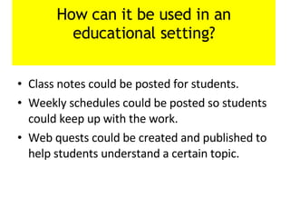 How can it be used in an educational setting? Class notes could be posted for students. Weekly schedules could be posted so students could keep up with the work. Web quests could be created and published to help students understand a certain topic. 