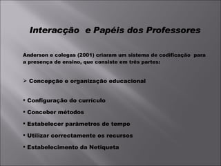 Interacção  e Papéis dos Professores Anderson e colegas (2001) criaram um sistema de codificação  para a presença de ensino, que consiste em três partes: Concepção e organização educacional Configuração do currículo Conceber métodos Estabelecer parâmetros de tempo Utilizar correctamente os recursos Estabelecimento da Netiqueta 
