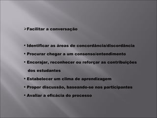 Facilitar a conversação Identificar as áreas de concordância/discordância Procurar chegar a um consenso/entendimento Encorajar, reconhecer ou reforçar as contribuições dos estudantes Estabelecer um clima de aprendizagem Propor discussão, baseando-se nos participantes Avaliar a eficácia do processo 