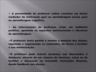 A proximidade do professor online constitui um factor mediador de motivação quer na aprendizagem social, quer na aprendizagem cognitiva. As intervenções do professor criam um ambiente positivo, apoiando os aspectos motivacionais e afectivos da aprendizagem. O professor tenta ganhar e manter a atenção dos alunos, repetindo e organizando os conteúdos, de forma a facilitar a sua memorização. O professor pode marcar presença nas discussões à distância, através de um número de técnicas, como as de facilitar a discussão ou transmitir instruções directas, dando feedback aos alunos.  