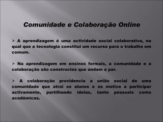 Comunidade e Colaboração Online A aprendizagem é uma actividade social colaborativa, na qual que a tecnologia constitui um recurso para o trabalho em comum. Na aprendizagem em ensinos formais, a comunidade e a colaboração são constructos que andam a par. A colaboração providencia a união social de uma comunidade que atrai os alunos e os motiva a participar activamente, partilhando ideias, tanto pessoais como académicas. 
