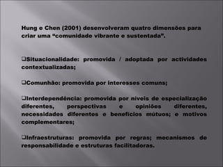 Hung e Chen (2001) desenvolveram quatro dimensões para criar uma “comunidade vibrante e sustentada”. Situacionalidade: promovida / adoptada por actividades contextualizadas; Comunhão: promovida por interesses comuns; Interdependência: promovida por níveis de especialização diferentes, perspectivas e opiniões diferentes, necessidades diferentes e benefícios mútuos; e motivos complementares; Infraestruturas: promovida por regras; mecanismos de responsabilidade e estruturas facilitadoras. 