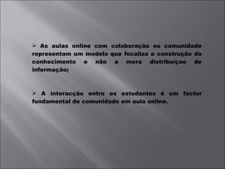 As aulas online com colaboração ou comunidade representam um modelo que focaliza a construção do conhecimento e não a mera distribuíçao de informação; A interacção entre os estudantes é um factor fundamental de comunidade em aula online. 
