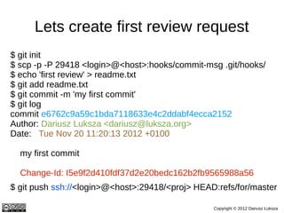Lets create first review request
$ git init
$ scp -p -P 29418 <login>@<host>:hooks/commit-msg .git/hooks/
$ echo 'first re...