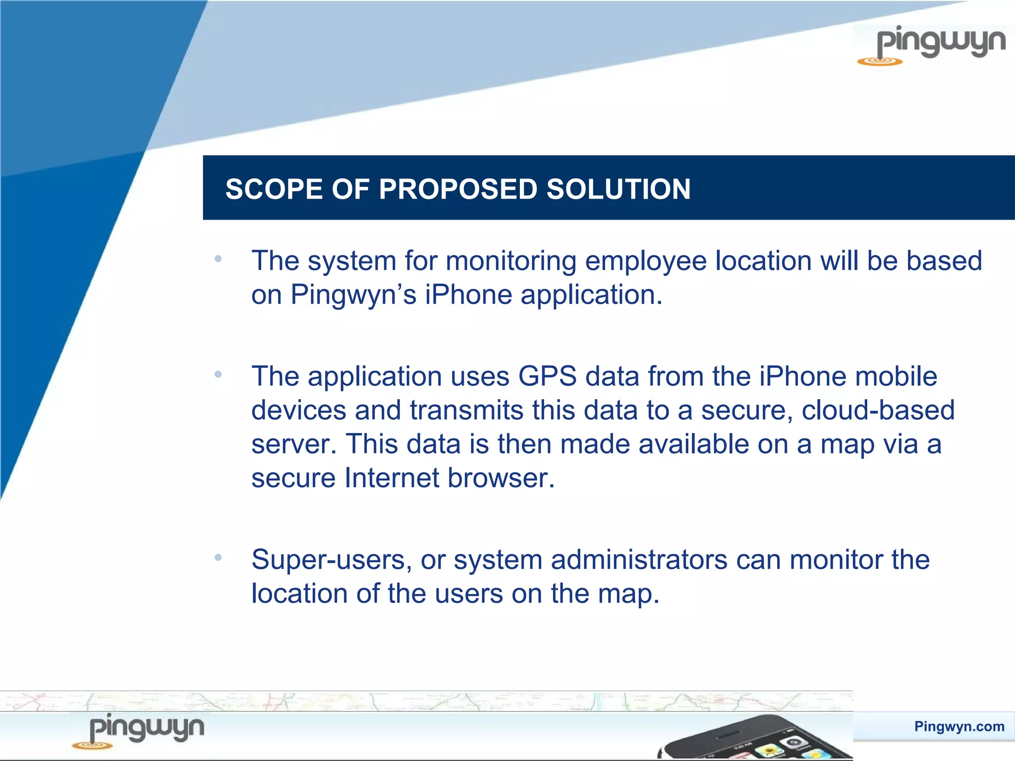 SCOPE OF PROPOSED SOLUTION
•

The system for monitoring employee location will be based
on Pingwyn’s iPhone application.

•

The application uses GPS data from the iPhone mobile
devices and transmits this data to a secure, cloud-based
server. This data is then made available on a map via a
secure Internet browser.

•

Super-users, or system administrators can monitor the
location of the users on the map.

Pingwyn.com
Pingwyn.com

 
