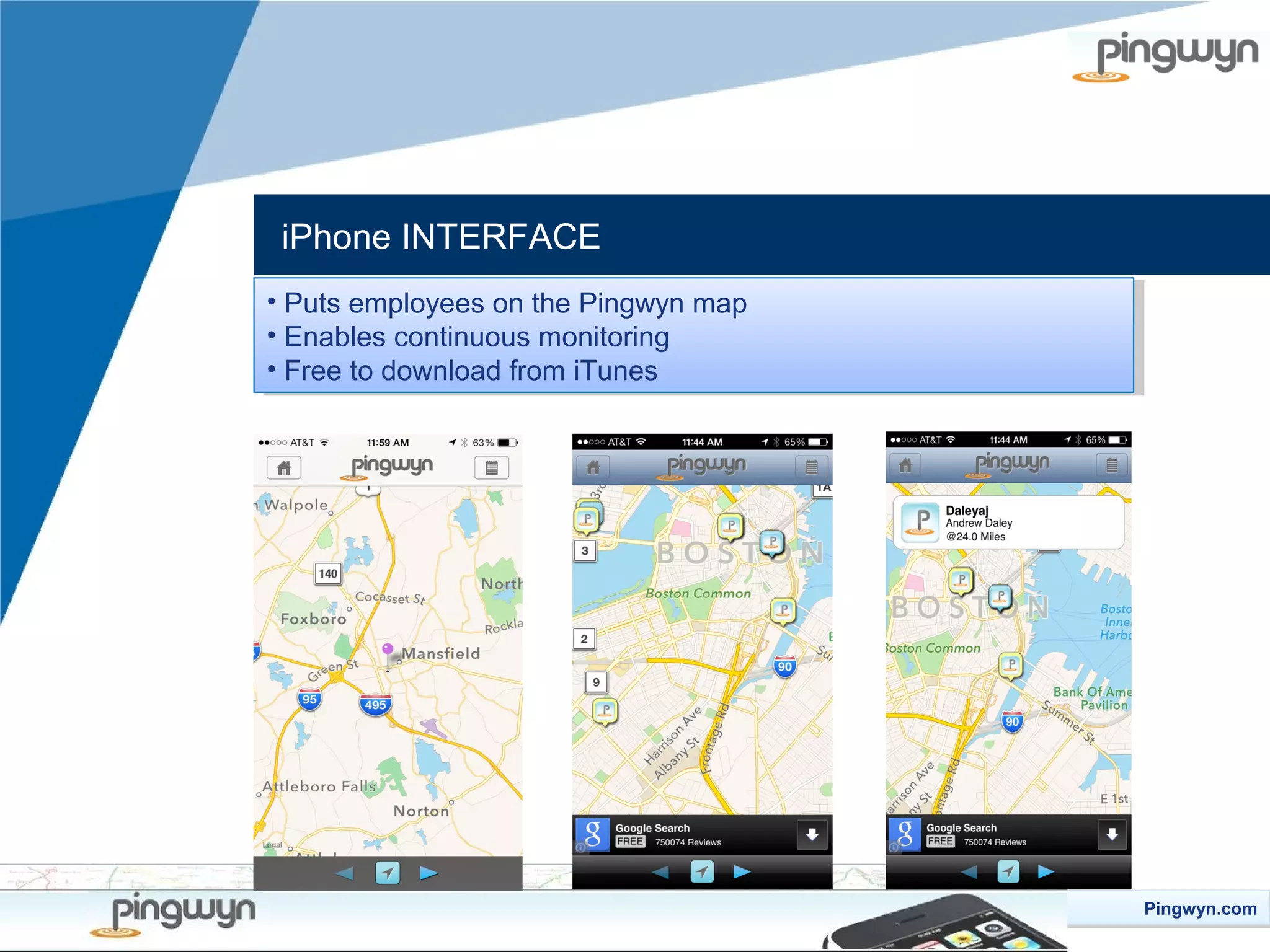 iPhone INTERFACE
••Puts employees on the Pingwyn map
Puts employees on the Pingwyn map
••Enables continuous monitoring
Enables continuous monitoring
••Free to download from iTunes
Free to download from iTunes

Pingwyn.com
Pingwyn.com

 
