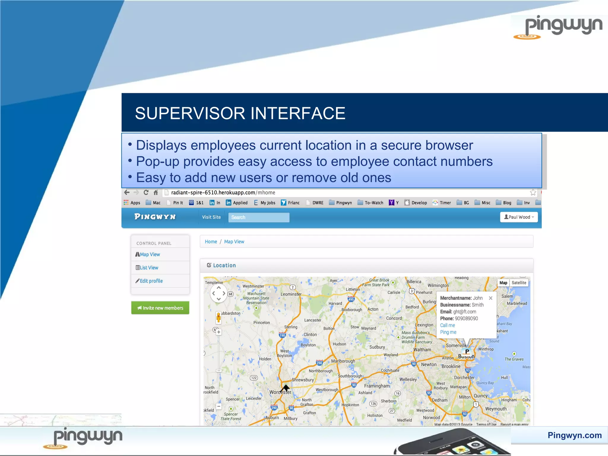 SUPERVISOR INTERFACE
••Displays employees current location in aasecure browser
Displays employees current location in secure browser
••Pop-up provides easy access to employee contact numbers
Pop-up provides easy access to employee contact numbers
••Easy to add new users or remove old ones
Easy to add new users or remove old ones

Pingwyn.com
Pingwyn.com

 