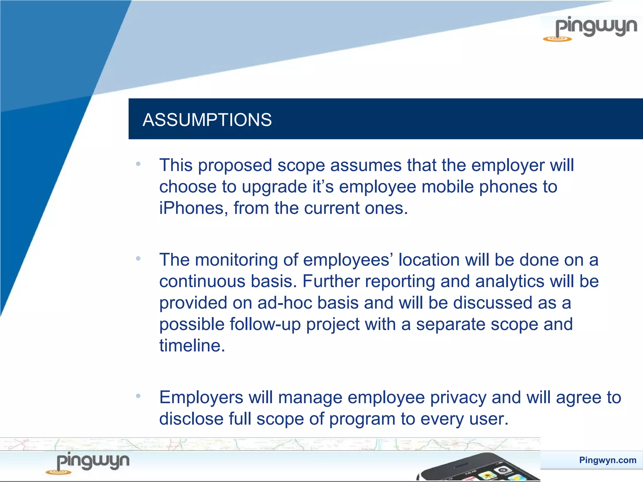 ASSUMPTIONS
•

This proposed scope assumes that the employer will
choose to upgrade it’s employee mobile phones to
iPhones, from the current ones.

•

The monitoring of employees’ location will be done on a
continuous basis. Further reporting and analytics will be
provided on ad-hoc basis and will be discussed as a
possible follow-up project with a separate scope and
timeline.

•

Employers will manage employee privacy and will agree to
disclose full scope of program to every user.
Pingwyn.com
Pingwyn.com

 