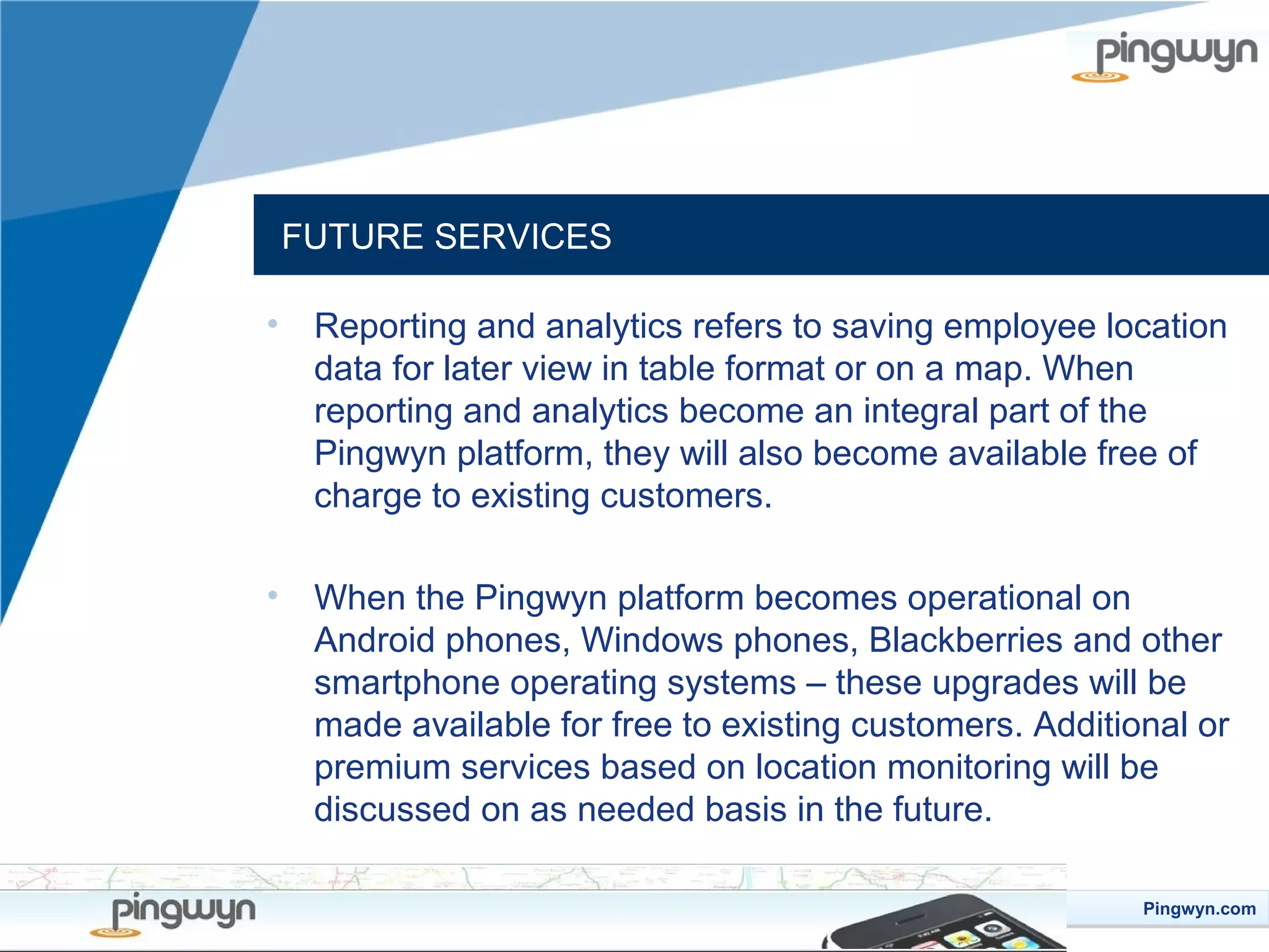FUTURE SERVICES
•

Reporting and analytics refers to saving employee location
data for later view in table format or on a map. When
reporting and analytics become an integral part of the
Pingwyn platform, they will also become available free of
charge to existing customers.

•

When the Pingwyn platform becomes operational on
Android phones, Windows phones, Blackberries and other
smartphone operating systems – these upgrades will be
made available for free to existing customers. Additional or
premium services based on location monitoring will be
discussed on as needed basis in the future.
Pingwyn.com
Pingwyn.com

 