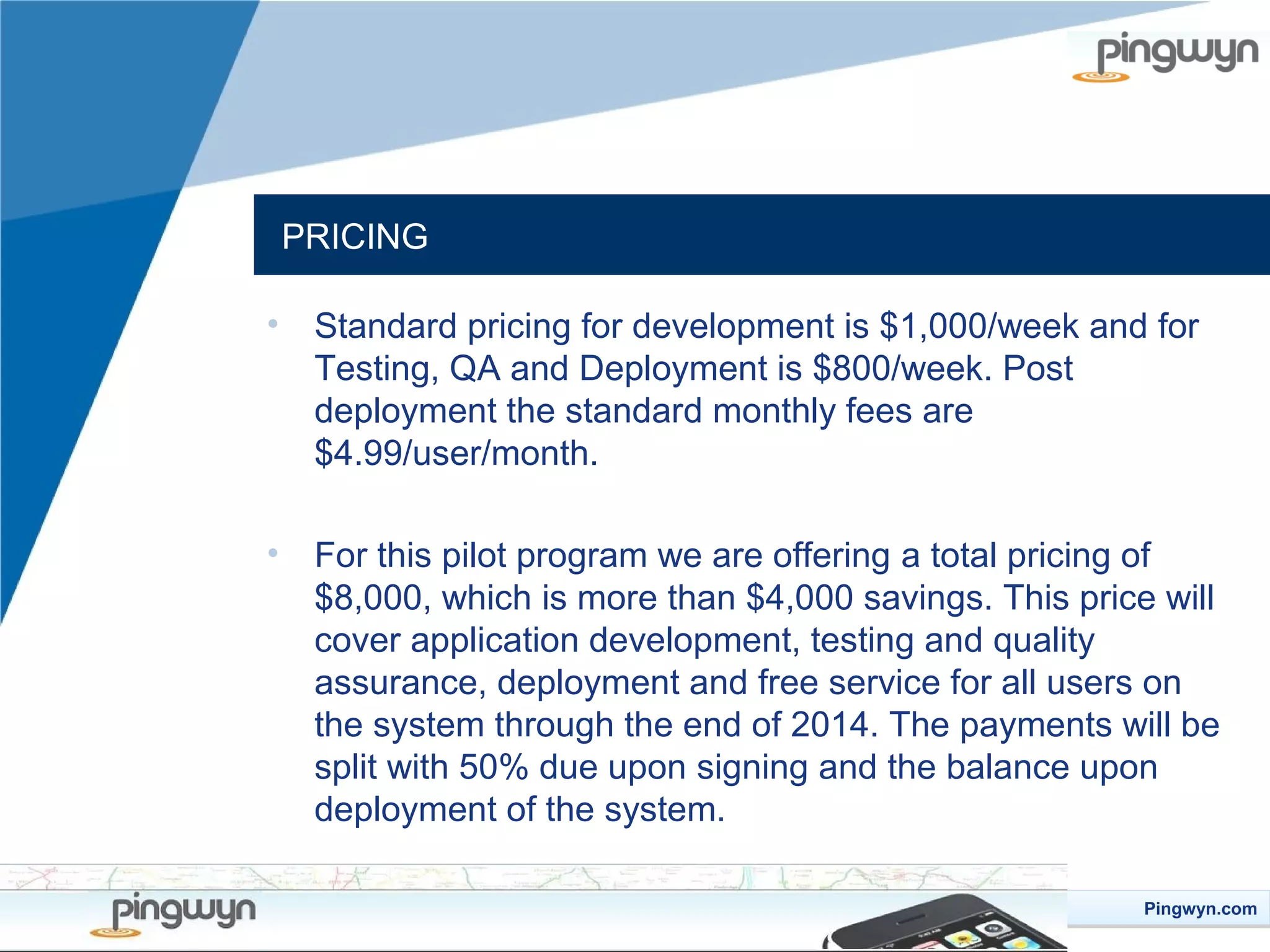 PRICING
•

Standard pricing for development is $1,000/week and for
Testing, QA and Deployment is $800/week. Post
deployment the standard monthly fees are
$4.99/user/month.

•

For this pilot program we are offering a total pricing of
$8,000, which is more than $4,000 savings. This price will
cover application development, testing and quality
assurance, deployment and free service for all users on
the system through the end of 2014. The payments will be
split with 50% due upon signing and the balance upon
deployment of the system.
Pingwyn.com
Pingwyn.com

 