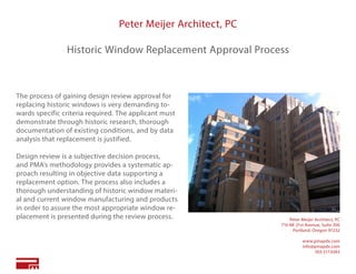Peter Meijer Architect, PC
Historic Window Replacement Approval Process
The process of gaining design review approval for
replacing historic windows is very demanding to-
wards specific criteria required. The applicant must
demonstrate through historic research, thorough
documentation of existing conditions, and by data
analysis that replacement is justified.
Design review is a subjective decision process,
and PMA’s methodology provides a systematic ap-
proach resulting in objective data supporting a
replacement option. The process also includes a
thorough understanding of historic window materi-
al and current window manufacturing and products
in order to assure the most appropriate window re-
placement is presented during the review process. Peter Meijer Architect, PC
710 NE 21st Avenue, Suite 200
Portland, Oregon 97232
www.pmapdx.com
info@pmapdx.com
503.517.0283
 