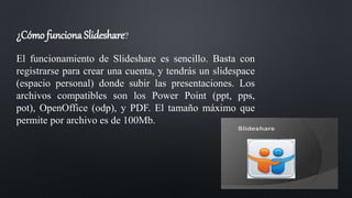 ¿Cómo funciona Slideshare?
El funcionamiento de Slideshare es sencillo. Basta con
registrarse para crear una cuenta, y tendrás un slidespace
(espacio personal) donde subir las presentaciones. Los
archivos compatibles son los Power Point (ppt, pps,
pot), OpenOffice (odp), y PDF. El tamaño máximo que
permite por archivo es de 100Mb.
 