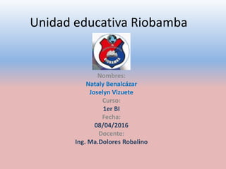 Unidad educativa Riobamba
Nombres:
Nataly Benalcázar
Joselyn Vizuete
Curso:
1er BI
Fecha:
08/04/2016
Docente:
Ing. Ma.Dolores Robalino
 