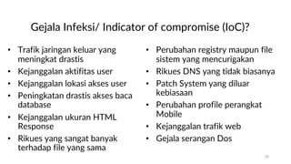 Gejala Infeksi/ Indicator of compromise (IoC)?
• Trafik jaringan keluar yang
meningkat drastis
• Kejanggalan aktifitas user
• Kejanggalan lokasi akses user
• Peningkatan drastis akses baca
database
• Kejanggalan ukuran HTML
Response
• Rikues yang sangat banyak
terhadap file yang sama
• Perubahan registry maupun file
sistem yang mencurigakan
• Rikues DNS yang tidak biasanya
• Patch System yang diluar
kebiasaan
• Perubahan profile perangkat
Mobile
• Kejanggalan trafik web
• Gejala serangan Dos
28
 