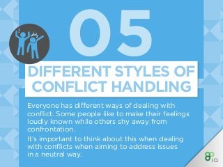 05
Everyone has different ways of dealing with
conflict. Some people like to make their feelings
loudly known while others shy away from
confrontation.
It’s important to think about this when dealing
with conflicts when aiming to address issues
in a neutral way.
DIFFERENT STYLES OF
CONFLICT HANDLING
!
 