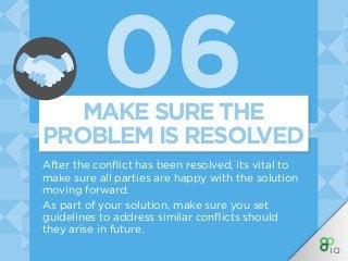 06
After the conflict has been resolved, its vital to
make sure all parties are happy with the solution
moving forward.
As part of your solution, make sure you set
guidelines to address similar conflicts should
they arise in future.
MAKE SURE THE
PROBLEM IS RESOLVED
 