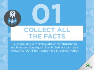 01COLLECT ALL
THE FACTS
Try organising a meeting about the dispute so
each person has equal time to talk and air their
thoughts. Don’t let it become a shouting match.
?
 