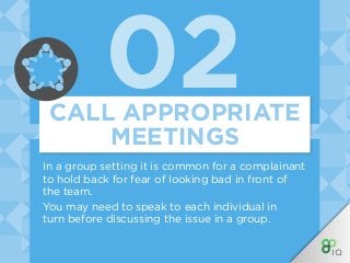 02
In a group setting it is common for a complainant
to hold back for fear of looking bad in front of
the team.
You may need to speak to each individual in
turn before discussing the issue in a group.
CALL APPROPRIATE
MEETINGS
 