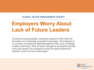 GLOBAL TALENT MANAGEMENT SURVEY


Employers Worry About
Lack of Future Leaders
To achieve business growth, companies depend on their talent for
innovation and sustainable competitive advantage. Yet employers in
14 countries surveyed told Right Management they have a shortage
of talent at all levels. What do talent management prospects look like
in the year ahead? Are companies around the globe prepared to
address current and future talent gaps?
 