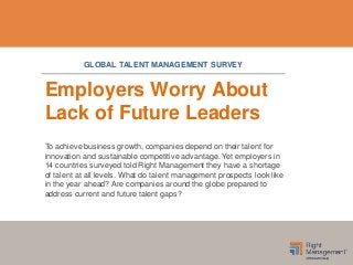 Employers Worry About
Lack of Future Leaders
To achieve business growth, companies depend on their talent for
innovation and sustainable competitive advantage. Yet employers in
14 countries surveyed told Right Management they have a shortage
of talent at all levels. What do talent management prospects look like
in the year ahead? Are companies around the globe prepared to
address current and future talent gaps?
GLOBAL TALENT MANAGEMENT SURVEY
 
