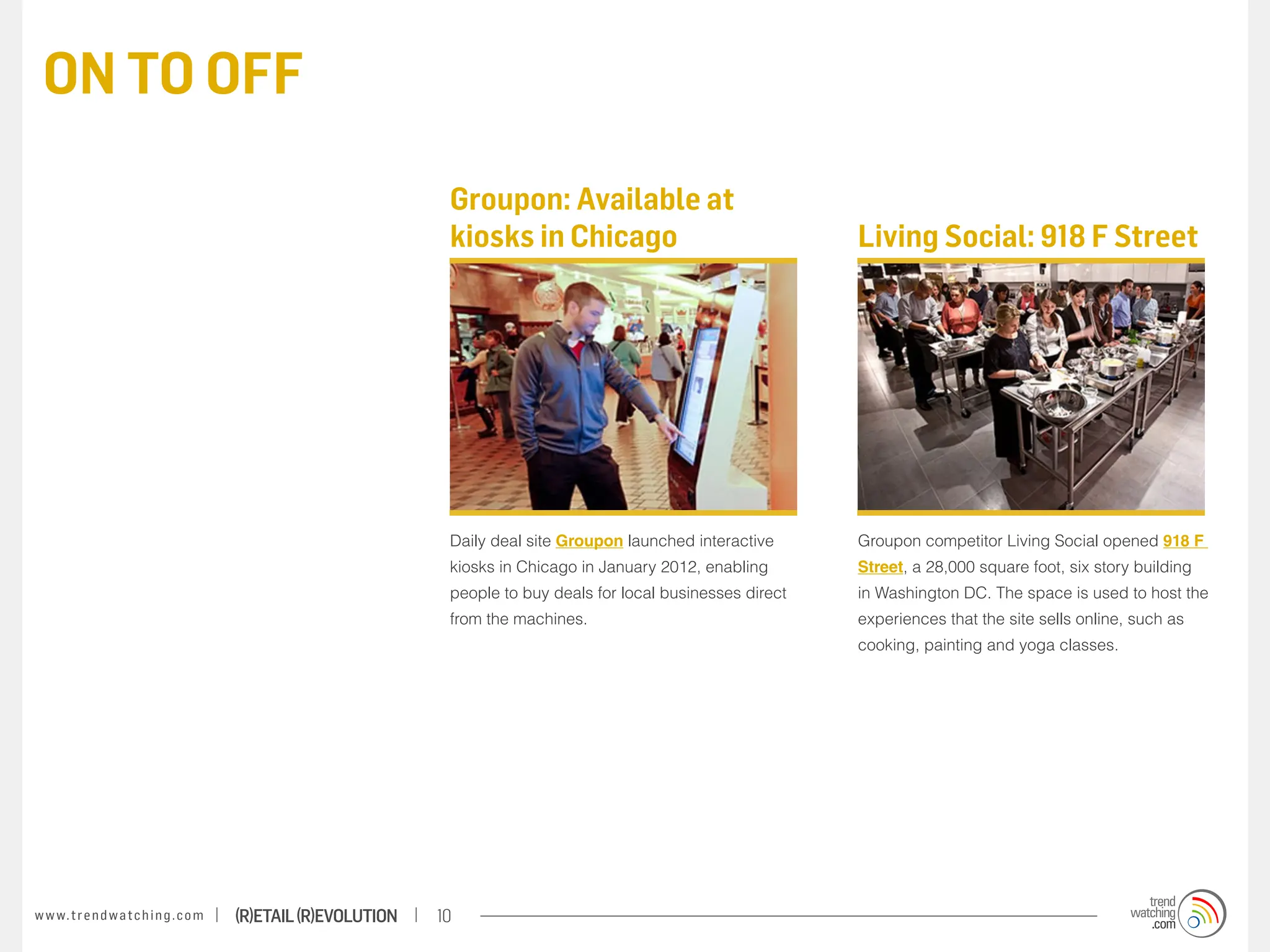 ON TO OFF

                                                                    Groupon: Available at
                                                                    kiosks in Chicago                                 Living Social: 918 F Street




                                                                    Daily deal site Groupon launched interactive      Groupon competitor Living Social opened 918 F
                                                                    kiosks in Chicago in January 2012, enabling       Street, a 28,000 square foot, six story building
                                                                    people to buy deals for local businesses direct   in Washington DC. The space is used to host the
                                                                    from the machines.                                experiences that the site sells online, such as
                                                                                                                      cooking, painting and yoga classes.




w w w. t r e n d w a t c h i n g . c o m   (R)etail (R)evolution   10
 