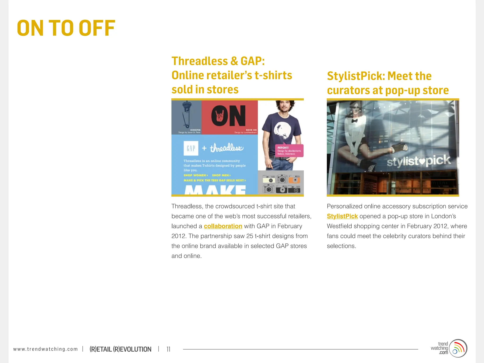 ON TO OFF
                                                                        Threadless & GAP:
                                                                        Online retailer’s t-shirts                           StylistPick: Meet the
                                                                        sold in stores                                       curators at pop-up store




                                                                        Threadless, the crowdsourced t-shirt site that       Personalized online accessory subscription service
                                                                        became one of the web’s most successful retailers,   StylistPick opened a pop-up store in London’s
                                                                        launched a collaboration with GAP in February        Westfield shopping center in February 2012, where
                                                                        2012. The partnership saw 25 t-shirt designs from    fans could meet the celebrity curators behind their
                                                                        the online brand available in selected GAP stores    selections.
                                                                        and online.




w w w. t r e n d w a t c h i n g . c o m   (R)etail (R)evolution   11
 