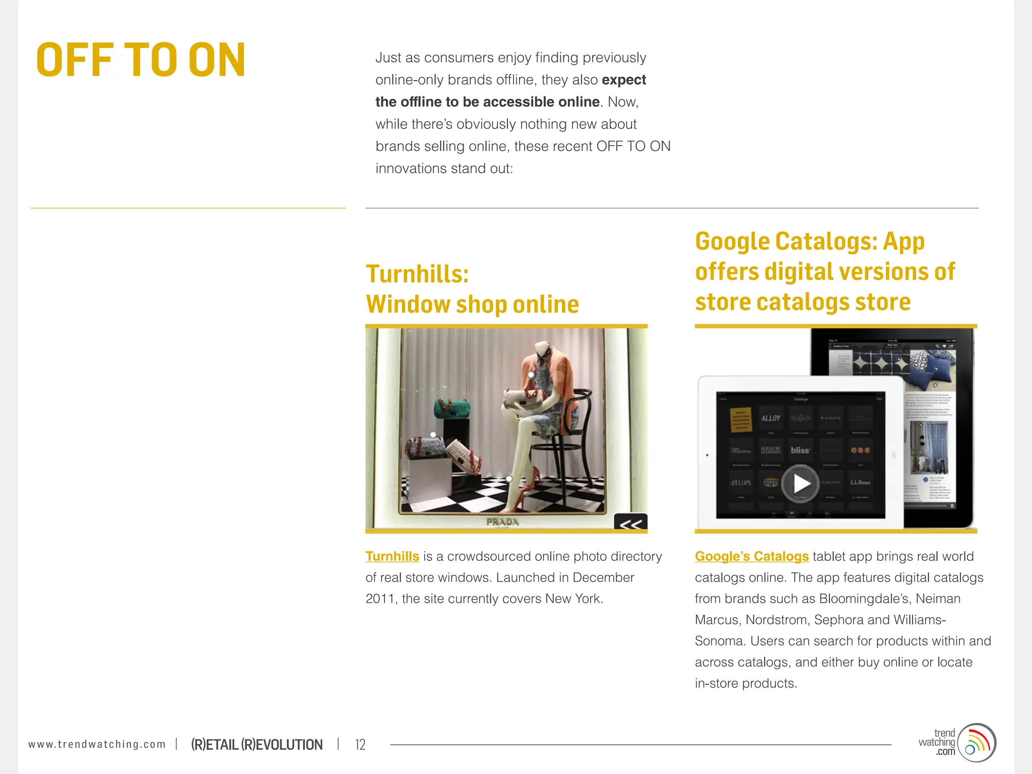OFF TO ON                                                              Just as consumers enjoy finding previously
                                                                        online-only brands offline, they also expect
                                                                        the offline to be accessible online. Now,
                                                                        while there’s obviously nothing new about
                                                                        brands selling online, these recent OFF TO ON
                                                                        innovations stand out:




                                                                                                                         Google Catalogs: App
                                                                    Turnhills:                                           offers digital versions of
                                                                    Window shop online                                   store catalogs store




                                                                    Turnhills is a crowdsourced online photo directory   Google’s Catalogs tablet app brings real world
                                                                    of real store windows. Launched in December          catalogs online. The app features digital catalogs
                                                                    2011, the site currently covers New York.            from brands such as Bloomingdale’s, Neiman
                                                                                                                         Marcus, Nordstrom, Sephora and Williams-
                                                                                                                         Sonoma. Users can search for products within and
                                                                                                                         across catalogs, and either buy online or locate
                                                                                                                         in-store products.



w w w. t r e n d w a t c h i n g . c o m   (R)etail (R)evolution   12
 
