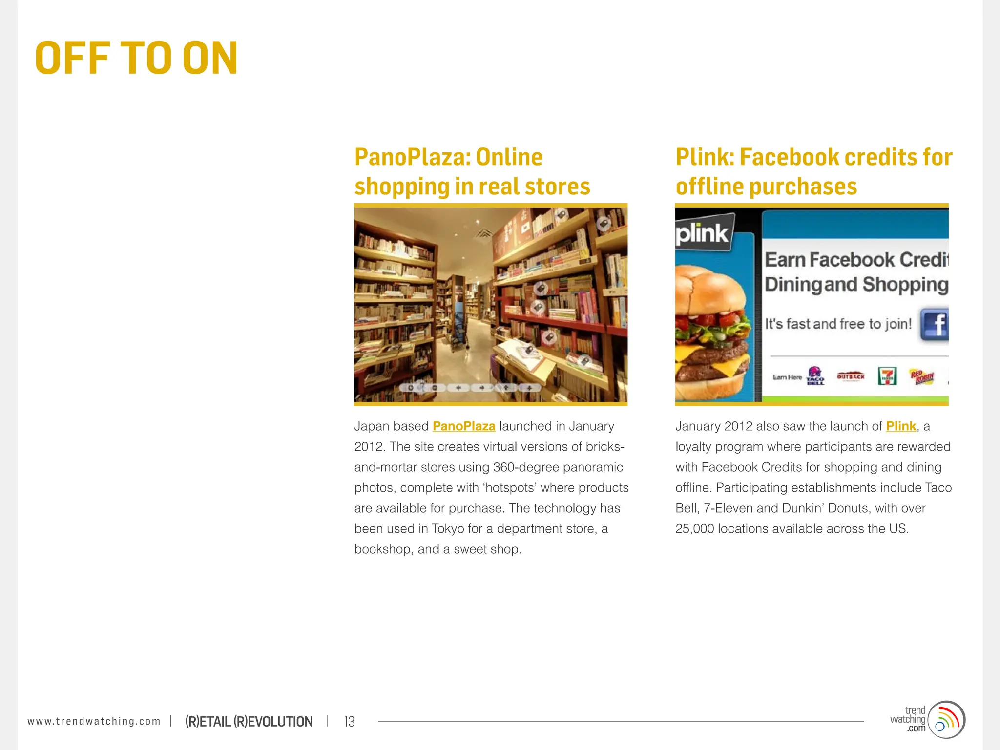 OFF TO ON

                                                                    PanoPlaza: Online                                    Plink: Facebook credits for
                                                                    shopping in real stores                              offline purchases




                                                                    Japan based PanoPlaza launched in January            January 2012 also saw the launch of Plink, a
                                                                    2012. The site creates virtual versions of bricks-   loyalty program where participants are rewarded
                                                                    and-mortar stores using 360-degree panoramic         with Facebook Credits for shopping and dining
                                                                    photos, complete with ‘hotspots’ where products      offline. Participating establishments include Taco
                                                                    are available for purchase. The technology has       Bell, 7-Eleven and Dunkin’ Donuts, with over
                                                                    been used in Tokyo for a department store, a         25,000 locations available across the US.
                                                                    bookshop, and a sweet shop.




w w w. t r e n d w a t c h i n g . c o m   (R)etail (R)evolution   13
 