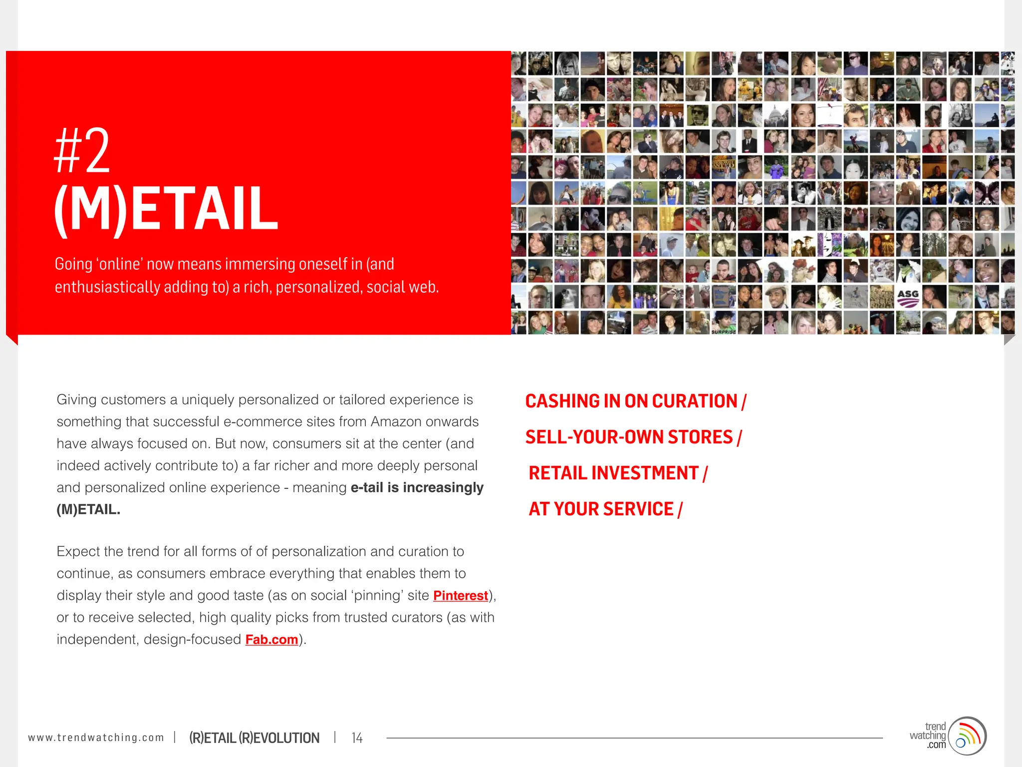 #2
       (M)etail
       Going ‘online’ now means immersing oneself in (and
       enthusiastically adding to) a rich, personalized, social web.




        Giving customers a uniquely personalized or tailored experience is            CASHING IN ON CURATION /
        something that successful e-commerce sites from Amazon onwards
        have always focused on. But now, consumers sit at the center (and             SELL-YOUR-OWN STORES /
        indeed actively contribute to) a far richer and more deeply personal
                                                                                      RETAIL INVESTMENT /
        and personalized online experience - meaning e-tail is increasingly
        (M)ETAIL.                                                                     AT YOUR SERVICE /

        Expect the trend for all forms of of personalization and curation to
        continue, as consumers embrace everything that enables them to
        display their style and good taste (as on social ‘pinning’ site Pinterest),
        or to receive selected, high quality picks from trusted curators (as with
        independent, design-focused Fab.com).




w w w. t r e n d w a t c h i n g . c o m   (R)etail (R)evolution   14
 