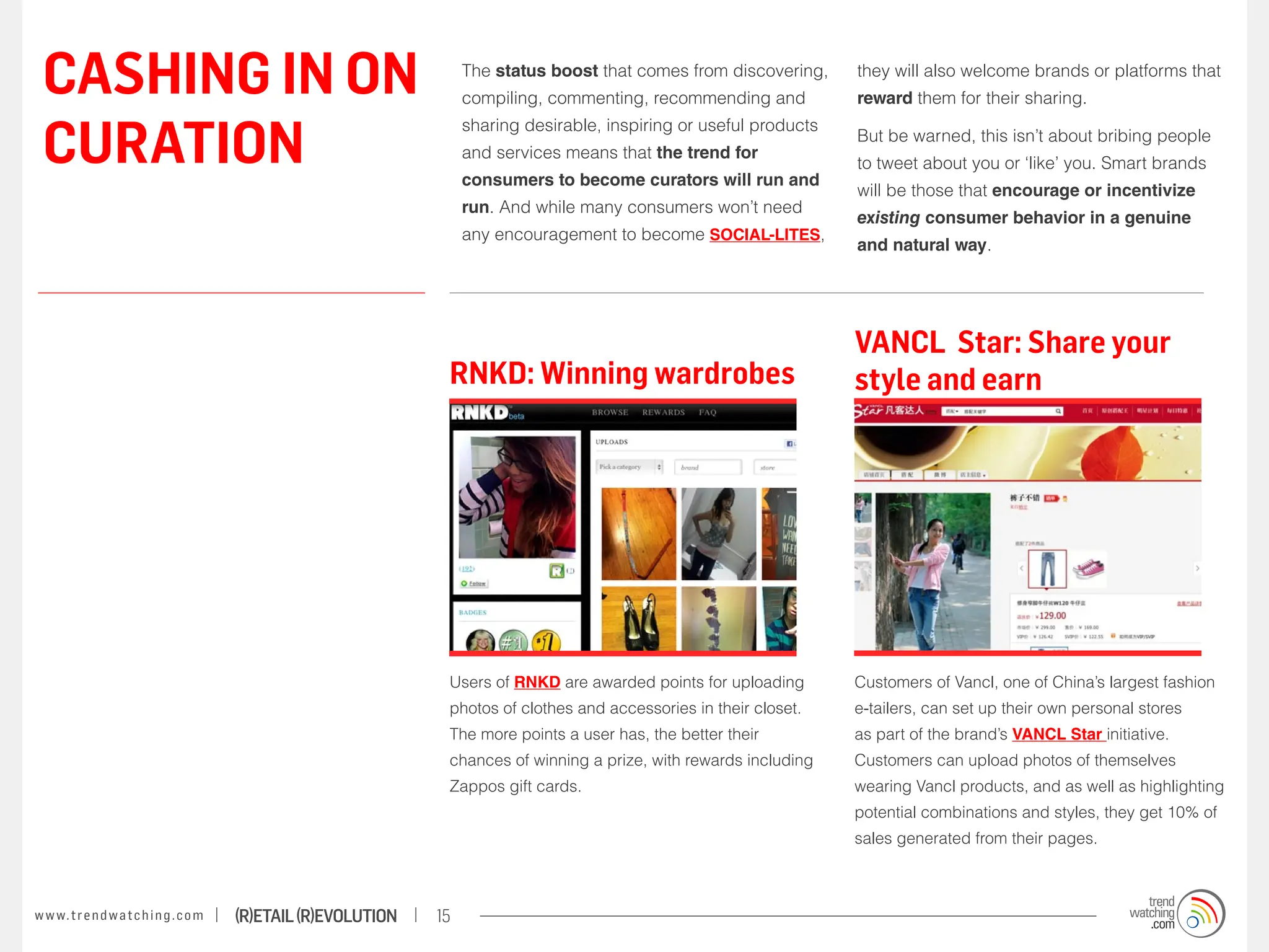 CASHING IN ON                                                          The status boost that comes from discovering,
                                                                        compiling, commenting, recommending and
                                                                                                                          they will also welcome brands or platforms that
                                                                                                                          reward them for their sharing.


 CURATION
                                                                        sharing desirable, inspiring or useful products
                                                                                                                          But be warned, this isn’t about bribing people
                                                                        and services means that the trend for
                                                                                                                          to tweet about you or ‘like’ you. Smart brands
                                                                        consumers to become curators will run and
                                                                                                                          will be those that encourage or incentivize
                                                                        run. And while many consumers won’t need
                                                                                                                          existing consumer behavior in a genuine
                                                                        any encouragement to become SOCIAL-LITES,
                                                                                                                          and natural way.




                                                                                                                          VANCL Star: Share your
                                                                    RNKD: Winning wardrobes                               style and earn




                                                                    Users of RNKD are awarded points for uploading        Customers of Vancl, one of China’s largest fashion
                                                                    photos of clothes and accessories in their closet.    e-tailers, can set up their own personal stores
                                                                    The more points a user has, the better their          as part of the brand’s VANCL Star initiative.
                                                                    chances of winning a prize, with rewards including    Customers can upload photos of themselves
                                                                    Zappos gift cards.                                    wearing Vancl products, and as well as highlighting
                                                                                                                          potential combinations and styles, they get 10% of
                                                                                                                          sales generated from their pages.



w w w. t r e n d w a t c h i n g . c o m   (R)etail (R)evolution   15
 