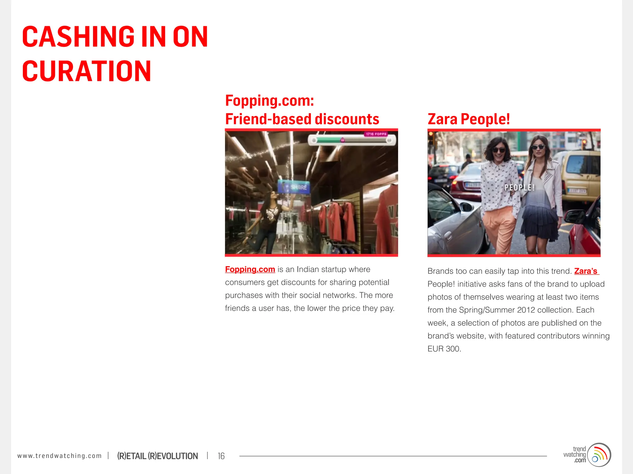 CASHING IN ON
 CURATION
                                                                        Fopping.com:
                                                                        Friend-based discounts                              Zara People!




                                                                        Fopping.com is an Indian startup where              Brands too can easily tap into this trend. Zara’s
                                                                        consumers get discounts for sharing potential       People! initiative asks fans of the brand to upload
                                                                        purchases with their social networks. The more      photos of themselves wearing at least two items
                                                                        friends a user has, the lower the price they pay.   from the Spring/Summer 2012 collection. Each
                                                                                                                            week, a selection of photos are published on the
                                                                                                                            brand’s website, with featured contributors winning
                                                                                                                            EUR 300.




w w w. t r e n d w a t c h i n g . c o m   (R)etail (R)evolution   16
 