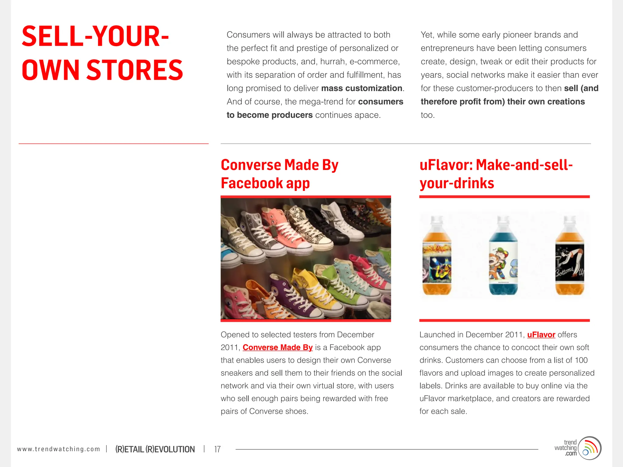 SELL-YOUR-                                                             Consumers will always be attracted to both
                                                                        the perfect fit and prestige of personalized or
                                                                                                                            Yet, while some early pioneer brands and
                                                                                                                            entrepreneurs have been letting consumers


 OWN STORES
                                                                        bespoke products, and, hurrah, e-commerce,          create, design, tweak or edit their products for
                                                                        with its separation of order and fulfillment, has   years, social networks make it easier than ever
                                                                        long promised to deliver mass customization.        for these customer-producers to then sell (and
                                                                        And of course, the mega-trend for consumers         therefore profit from) their own creations
                                                                        to become producers continues apace.                too.




                                                                    Converse Made By                                        uFlavor: Make-and-sell-
                                                                    Facebook app                                            your-drinks




                                                                    Opened to selected testers from December                Launched in December 2011, uFlavor offers
                                                                    2011, Converse Made By is a Facebook app                consumers the chance to concoct their own soft
                                                                    that enables users to design their own Converse         drinks. Customers can choose from a list of 100
                                                                    sneakers and sell them to their friends on the social   flavors and upload images to create personalized
                                                                    network and via their own virtual store, with users     labels. Drinks are available to buy online via the
                                                                    who sell enough pairs being rewarded with free          uFlavor marketplace, and creators are rewarded
                                                                    pairs of Converse shoes.                                for each sale.



w w w. t r e n d w a t c h i n g . c o m   (R)etail (R)evolution   17
 