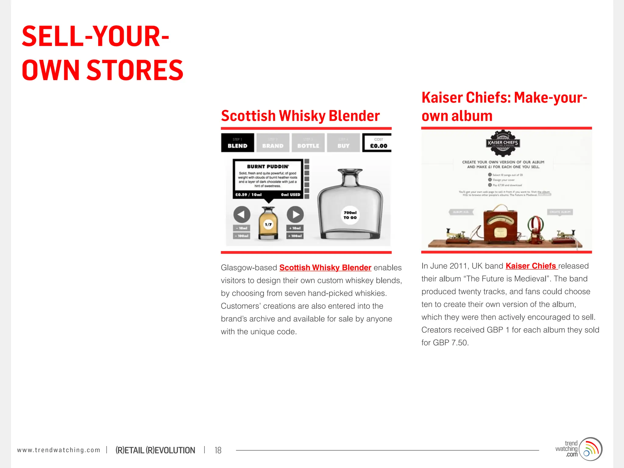 SELL-YOUR-
 OWN STORES
                                                                                                                          Kaiser Chiefs: Make-your-
                                                                    Scottish Whisky Blender                               own album




                                                                    Glasgow-based Scottish Whisky Blender enables         In June 2011, UK band Kaiser Chiefs released
                                                                    visitors to design their own custom whiskey blends,   their album “The Future is Medieval”. The band
                                                                    by choosing from seven hand-picked whiskies.          produced twenty tracks, and fans could choose
                                                                    Customers’ creations are also entered into the        ten to create their own version of the album,
                                                                    brand’s archive and available for sale by anyone      which they were then actively encouraged to sell.
                                                                    with the unique code.                                 Creators received GBP 1 for each album they sold
                                                                                                                          for GBP 7.50.




w w w. t r e n d w a t c h i n g . c o m   (R)etail (R)evolution   18
 