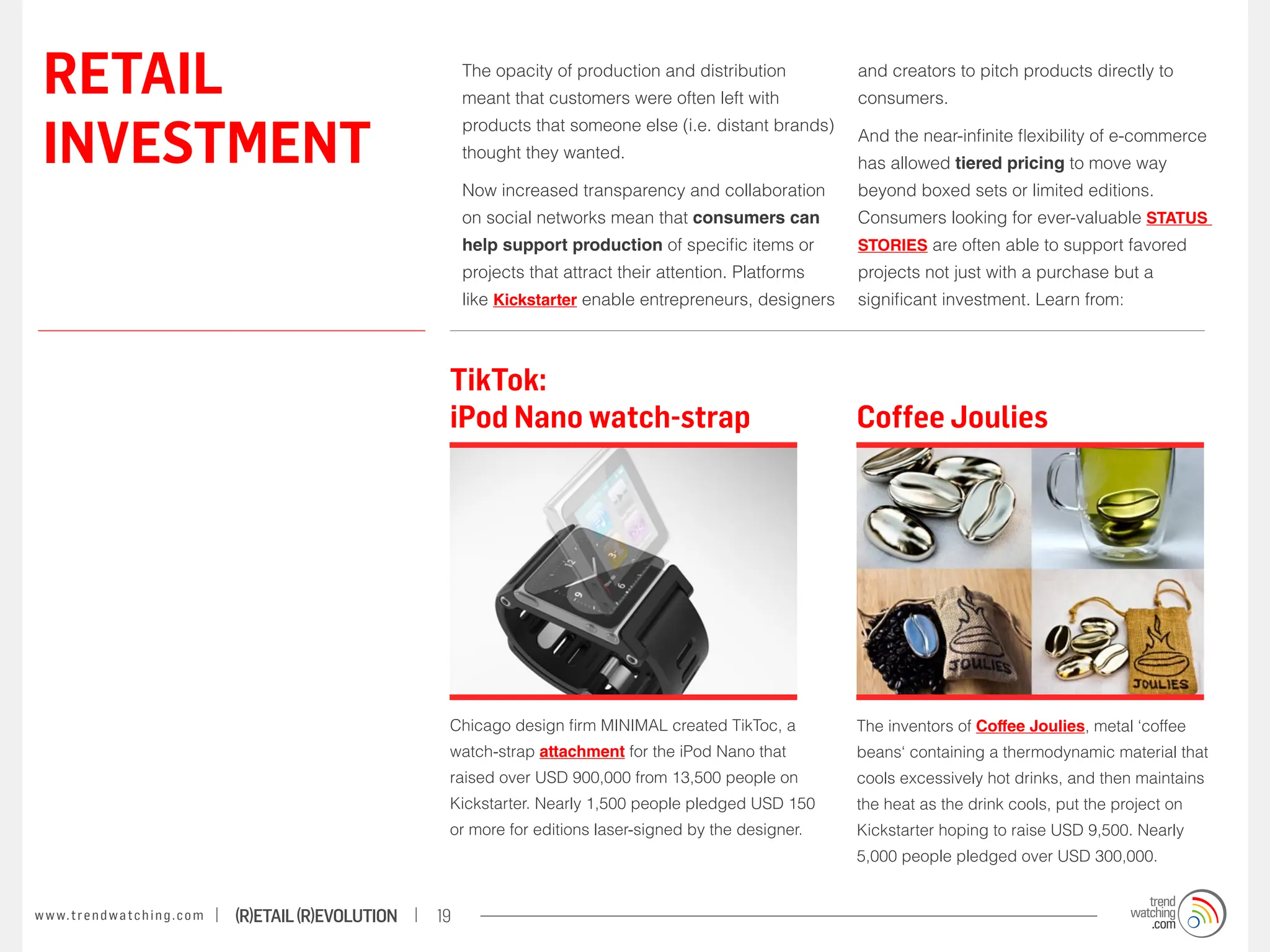 RETAIL                                                                 The opacity of production and distribution
                                                                        meant that customers were often left with
                                                                                                                           and creators to pitch products directly to
                                                                                                                           consumers.


 INVESTMENT
                                                                        products that someone else (i.e. distant brands)
                                                                                                                           And the near-infinite flexibility of e-commerce
                                                                        thought they wanted.
                                                                                                                           has allowed tiered pricing to move way
                                                                        Now increased transparency and collaboration       beyond boxed sets or limited editions.
                                                                        on social networks mean that consumers can         Consumers looking for ever-valuable STATUS
                                                                        help support production of specific items or       STORIES are often able to support favored
                                                                        projects that attract their attention. Platforms   projects not just with a purchase but a
                                                                        like Kickstarter enable entrepreneurs, designers   significant investment. Learn from:



                                                                    TikTok:
                                                                    iPod Nano watch-strap                                  Coffee Joulies




                                                                    Chicago design firm MINIMAL created TikToc, a          The inventors of Coffee Joulies, metal ‘coffee
                                                                    watch-strap attachment for the iPod Nano that          beans‘ containing a thermodynamic material that
                                                                    raised over USD 900,000 from 13,500 people on          cools excessively hot drinks, and then maintains
                                                                    Kickstarter. Nearly 1,500 people pledged USD 150       the heat as the drink cools, put the project on
                                                                    or more for editions laser-signed by the designer.     Kickstarter hoping to raise USD 9,500. Nearly
                                                                                                                           5,000 people pledged over USD 300,000.


w w w. t r e n d w a t c h i n g . c o m   (R)etail (R)evolution   19
 