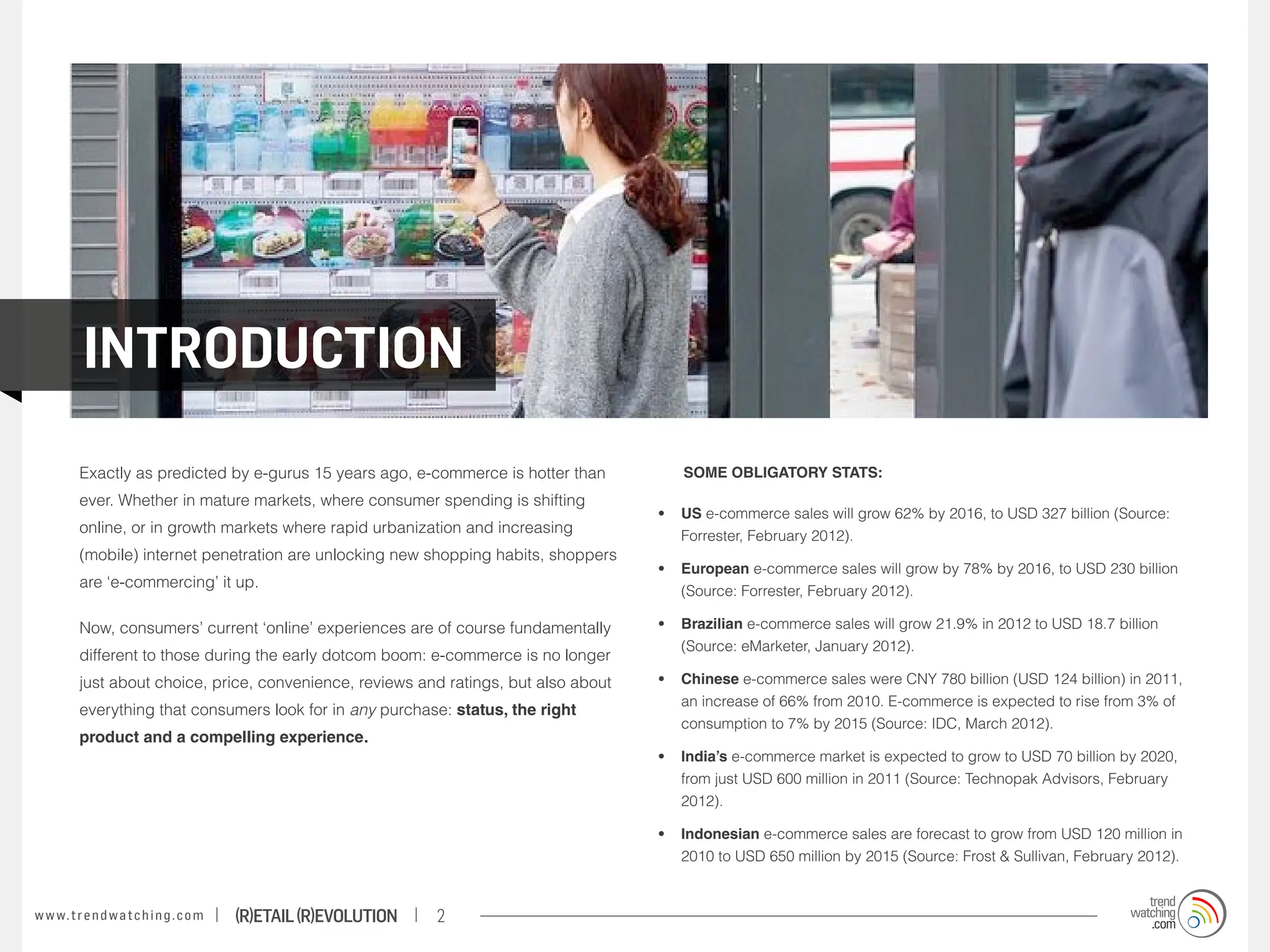 introduction
          Exactly as predicted by e-gurus 15 years ago, e-commerce is hotter than      	      Some obligatory stats:
          ever. Whether in mature markets, where consumer spending is shifting
                                                                                           •	 US e-commerce sales will grow 62% by 2016, to USD 327 billion (Source:
          online, or in growth markets where rapid urbanization and increasing                Forrester, February 2012).
          (mobile) internet penetration are unlocking new shopping habits, shoppers
                                                                                           •	 European e-commerce sales will grow by 78% by 2016, to USD 230 billion
          are ‘e-commercing’ it up.
                                                                                              (Source: Forrester, February 2012).

          Now, consumers’ current ‘online’ experiences are of course fundamentally         •	 Brazilian e-commerce sales will grow 21.9% in 2012 to USD 18.7 billion
                                                                                              (Source: eMarketer, January 2012).
          different to those during the early dotcom boom: e-commerce is no longer
          just about choice, price, convenience, reviews and ratings, but also about       •	 Chinese e-commerce sales were CNY 780 billion (USD 124 billion) in 2011,
                                                                                              an increase of 66% from 2010. E-commerce is expected to rise from 3% of
          everything that consumers look for in any purchase: status, the right
                                                                                              consumption to 7% by 2015 (Source: IDC, March 2012).
          product and a compelling experience.
                                                                                           •	 India’s e-commerce market is expected to grow to USD 70 billion by 2020,
                                                                                              from just USD 600 million in 2011 (Source: Technopak Advisors, February
                                                                                              2012).

                                                                                           •	 Indonesian e-commerce sales are forecast to grow from USD 120 million in
                                                                                              2010 to USD 650 million by 2015 (Source: Frost & Sullivan, February 2012).


w w w. t r e n d w a t c h i n g . c o m   (R)etail (R)evolution   2
 