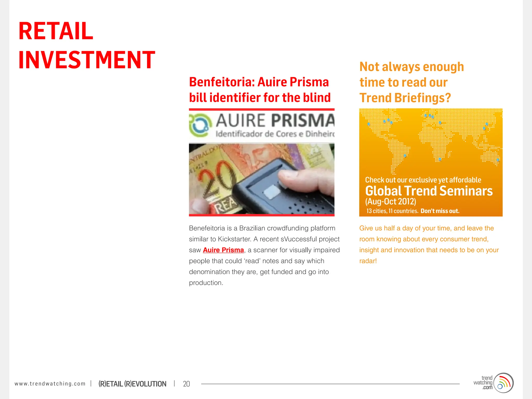 RETAIL
 INVESTMENT                                                                                                                Not always enough
                                                                    Benfeitoria: Auire Prisma                              time to read our
                                                                    bill identifier for the blind                          Trend Briefings?




                                                                                                                            Check out our exclusive yet affordable
                                                                                                                            Global Trend Seminars
                                                                                                                            (Aug-Oct 2012)
                                                                                                                             13 cities, 11 countries. Don’t miss out.

                                                                    Benefeitoria is a Brazilian crowdfunding platform      Give us half a day of your time, and leave the
                                                                    similar to Kickstarter. A recent sVuccessful project   room knowing about every consumer trend,
                                                                    saw Auire Prisma, a scanner for visually impaired      insight and innovation that needs to be on your
                                                                    people that could ‘read’ notes and say which           radar!
                                                                    denomination they are, get funded and go into
                                                                    production.




w w w. t r e n d w a t c h i n g . c o m   (R)etail (R)evolution   20
 