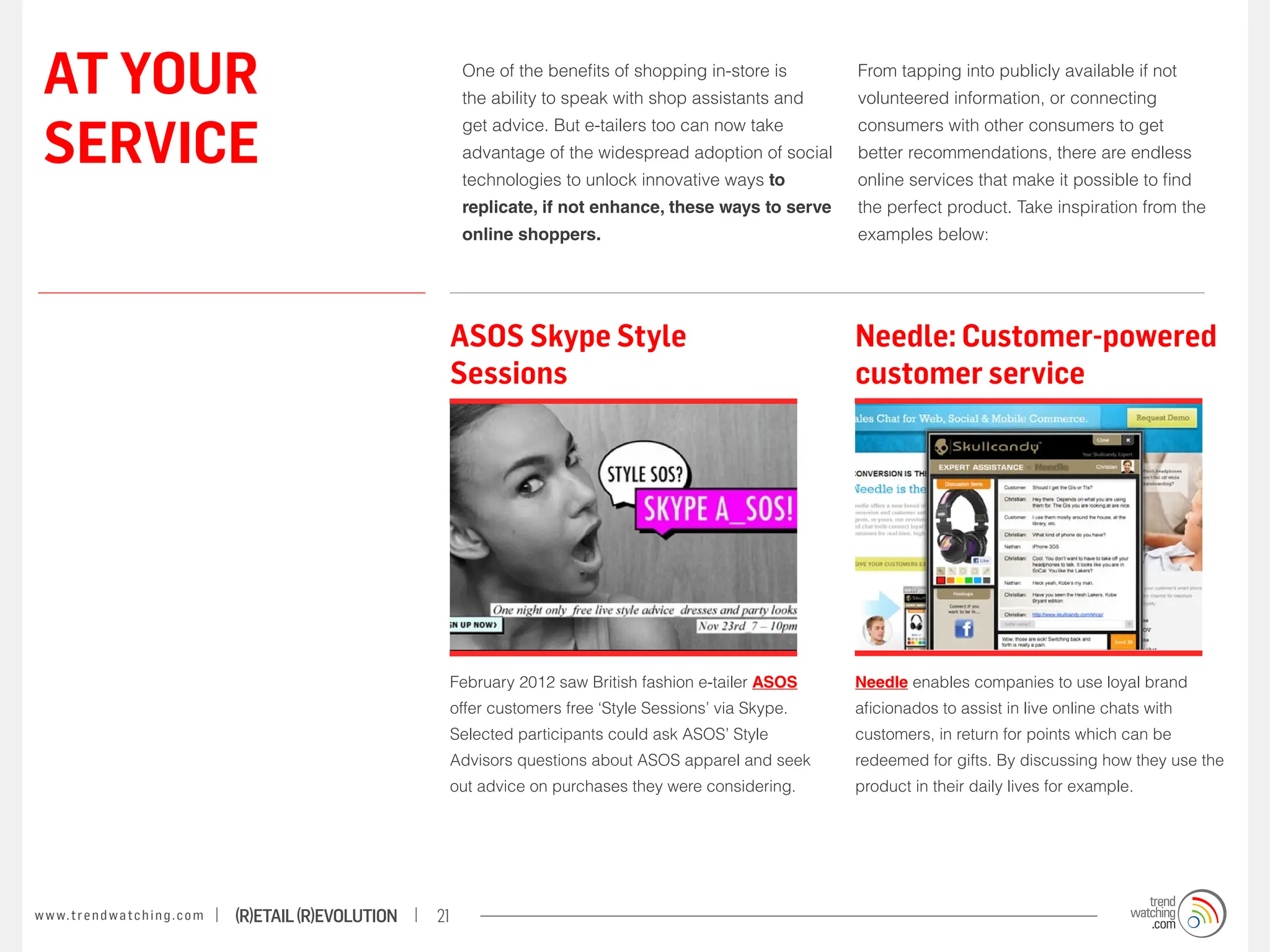 AT YOUR                                                                One of the benefits of shopping in-store is
                                                                        the ability to speak with shop assistants and
                                                                                                                         From tapping into publicly available if not
                                                                                                                         volunteered information, or connecting


 SERVICE
                                                                        get advice. But e-tailers too can now take       consumers with other consumers to get
                                                                        advantage of the widespread adoption of social   better recommendations, there are endless
                                                                        technologies to unlock innovative ways to        online services that make it possible to find
                                                                        replicate, if not enhance, these ways to serve   the perfect product. Take inspiration from the
                                                                        online shoppers.                                 examples below:




                                                                    ASOS Skype Style                                     Needle: Customer-powered
                                                                    Sessions                                             customer service




                                                                    February 2012 saw British fashion e-tailer ASOS      Needle enables companies to use loyal brand
                                                                    offer customers free ‘Style Sessions’ via Skype.     aficionados to assist in live online chats with
                                                                    Selected participants could ask ASOS’ Style          customers, in return for points which can be
                                                                    Advisors questions about ASOS apparel and seek       redeemed for gifts. By discussing how they use the
                                                                    out advice on purchases they were considering.       product in their daily lives for example.




w w w. t r e n d w a t c h i n g . c o m   (R)etail (R)evolution   21
 