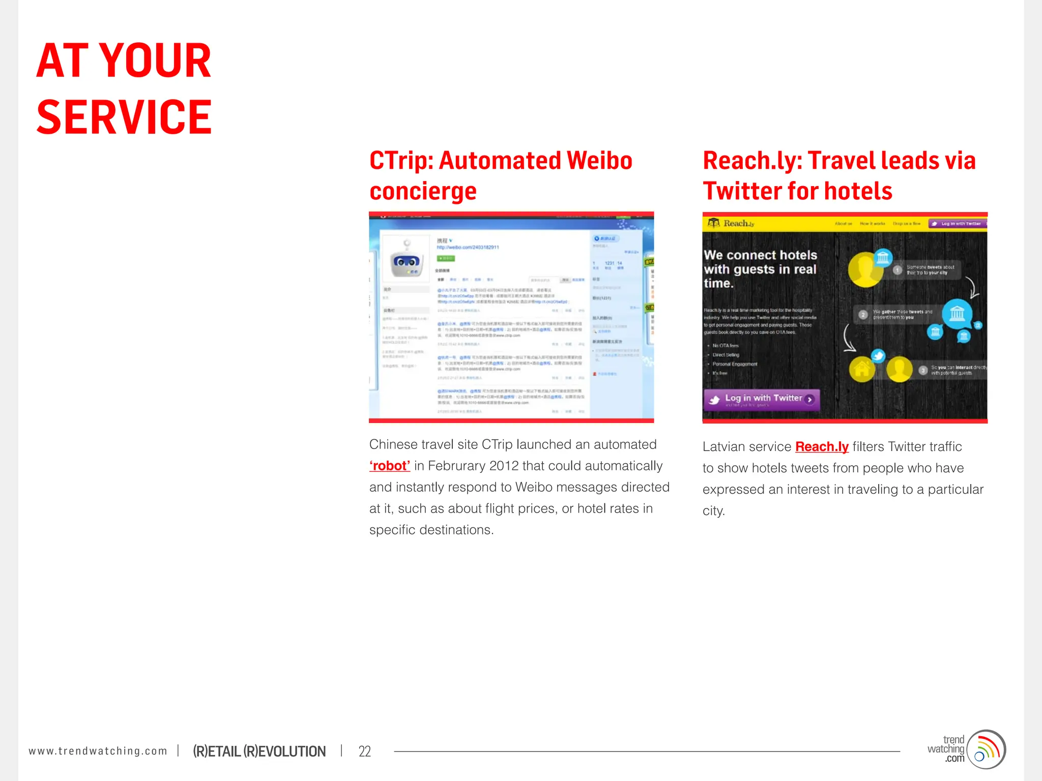 AT YOUR
 SERVICE
                                                                    CTrip: Automated Weibo                                  Reach.ly: Travel leads via
                                                                    concierge                                               Twitter for hotels




                                                                    Chinese travel site CTrip launched an automated         Latvian service Reach.ly filters Twitter traffic
                                                                    ‘robot’ in Februrary 2012 that could automatically      to show hotels tweets from people who have
                                                                    and instantly respond to Weibo messages directed        expressed an interest in traveling to a particular
                                                                    at it, such as about flight prices, or hotel rates in   city.
                                                                    specific destinations.




w w w. t r e n d w a t c h i n g . c o m   (R)etail (R)evolution   22
 